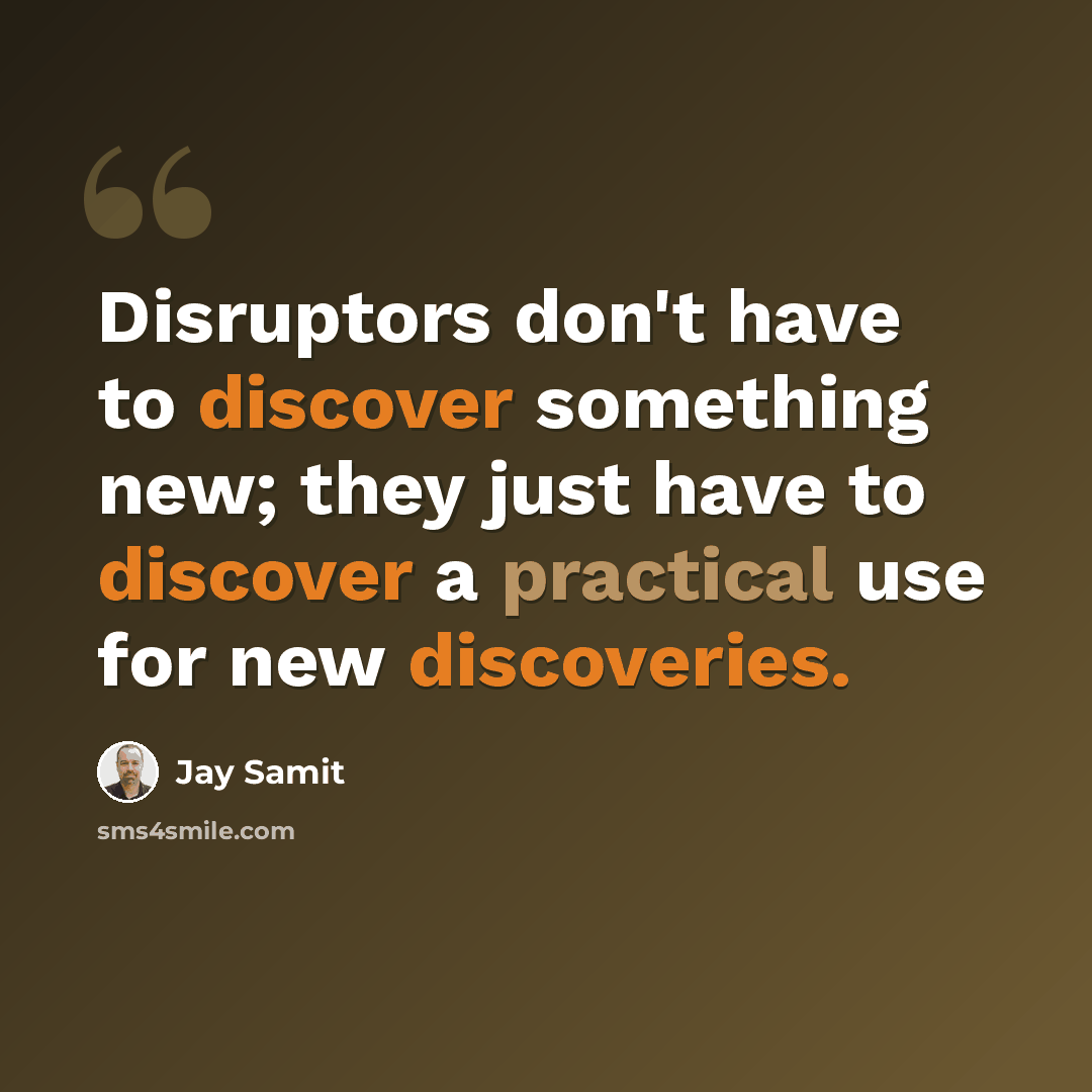 “Disruptors don't have to discover something new; they just have to discover a practical use for new discoveries.” quote by Jay Samit