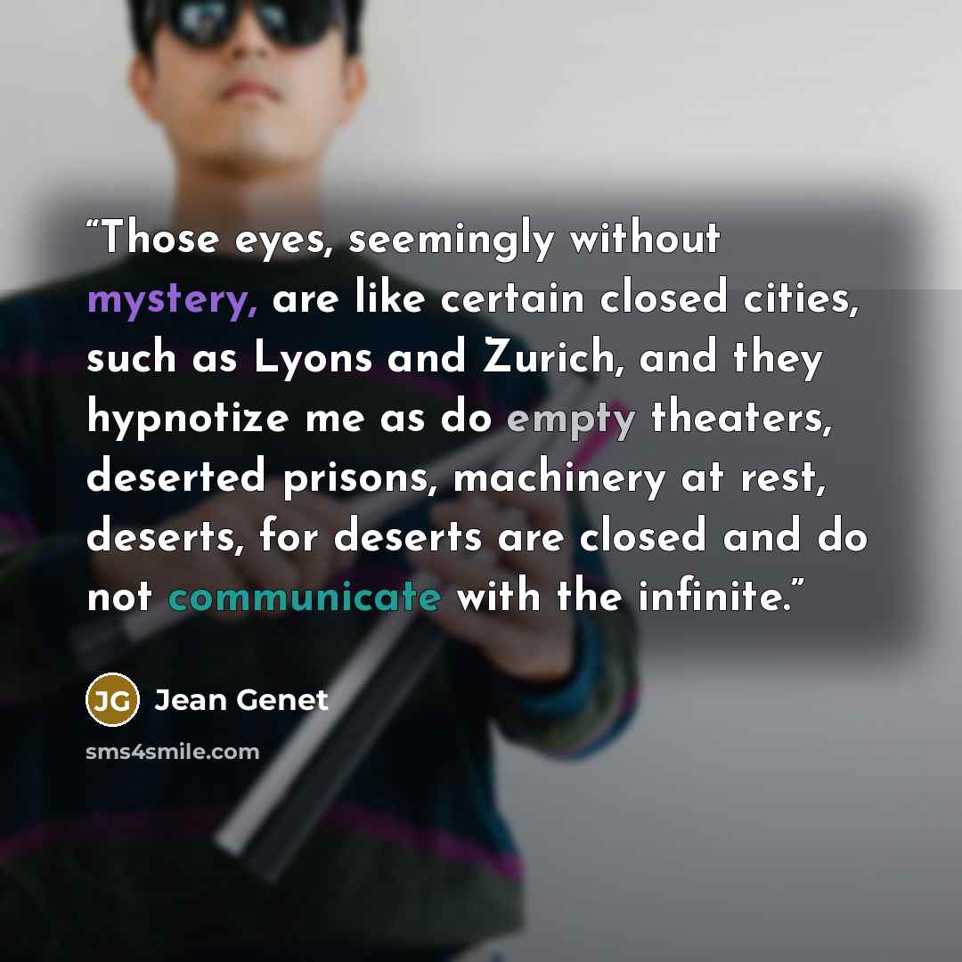 “Those eyes, seemingly without mystery, are like certain closed cities, such as Lyons and Zurich, and they hypnotize me as do empty theaters, deserted prisons, machinery at rest, deserts, for deserts are closed and do not communicate with the infinite.” quote by Jean Genet