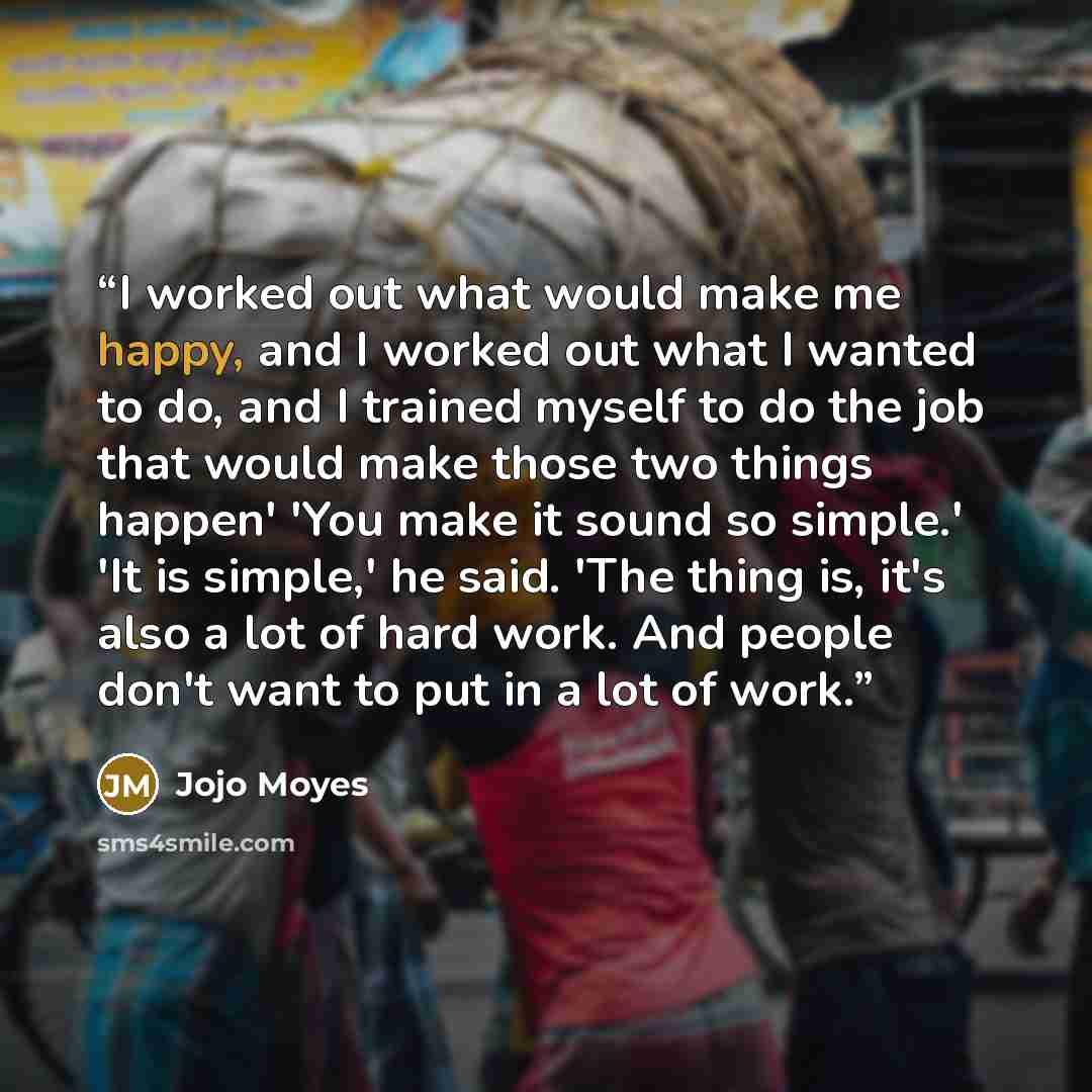 “I worked out what would make me happy, and I worked out what I wanted to do, and I trained myself to do the job that would make those two things happen' 'You make it sound so simple.' 'It is simple,' he said. 'The thing is, it's also a lot of hard work. And people don't want to put in a lot of work.” quote by Jojo Moyes