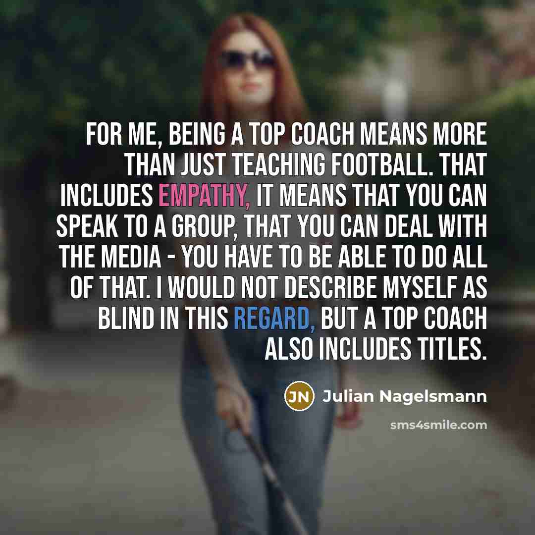 “For me, being a top coach means more than just teaching football. That includes empathy, it means that you can speak to a group, that you can deal with the media - you have to be able to do all of that. I would not describe myself as blind in this regard, but a top coach also includes titles.” quote by Julian Nagelsmann