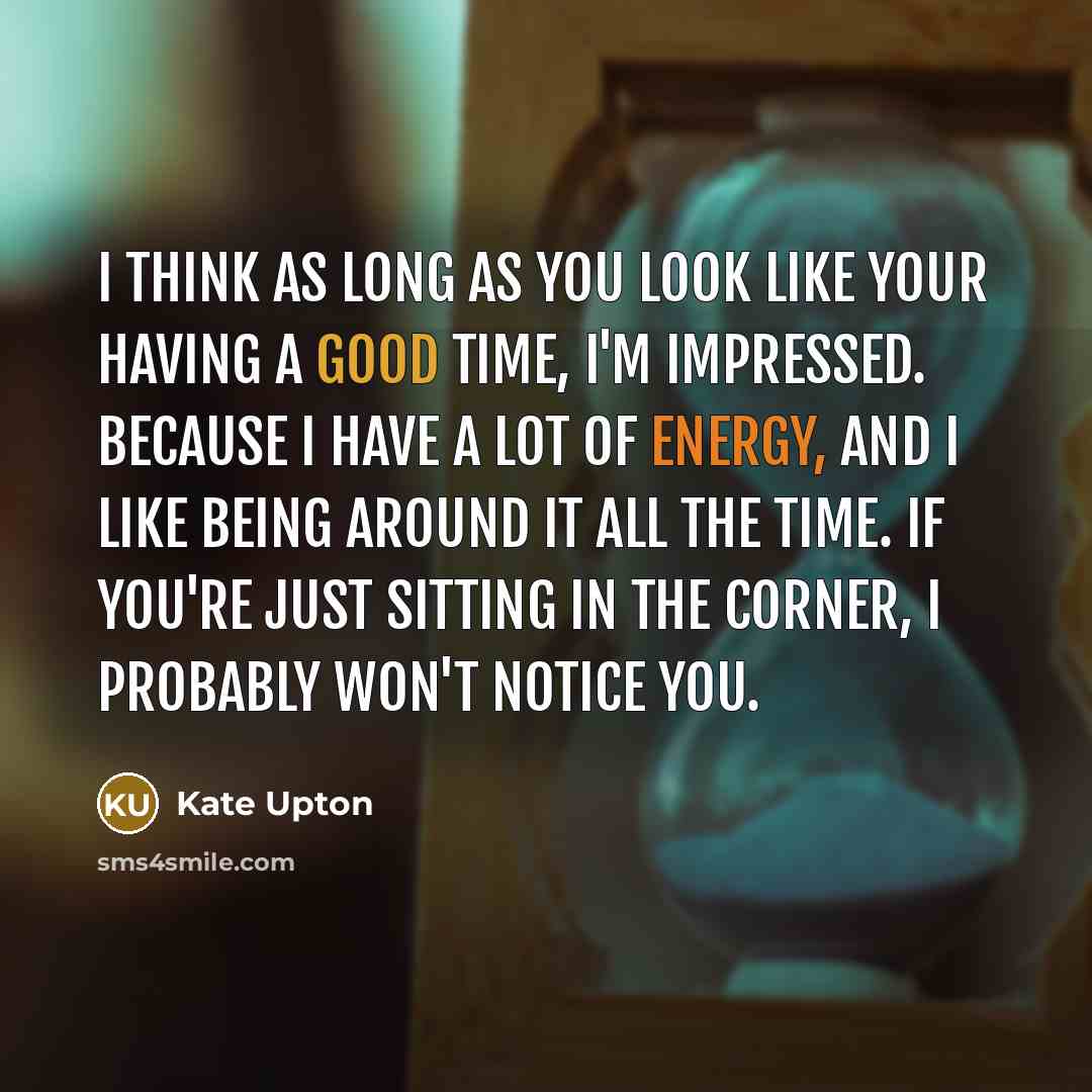 “I think as long as you look like your having a good time, I'm impressed. Because I have a lot of energy, and I like being around it all the time. If you're just sitting in the corner, I probably won't notice you.” quote by Kate Upton