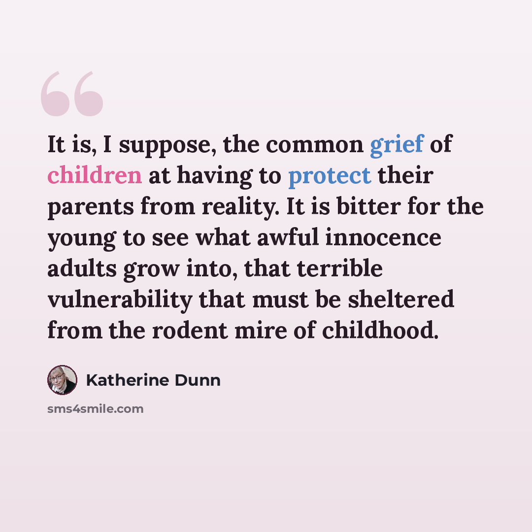 “It is, I suppose, the common grief of children at having to protect their parents from reality. It is bitter for the young to see what awful innocence adults grow into, that terrible vulnerability that must be sheltered from the rodent mire of childhood.” quote by Katherine Dunn