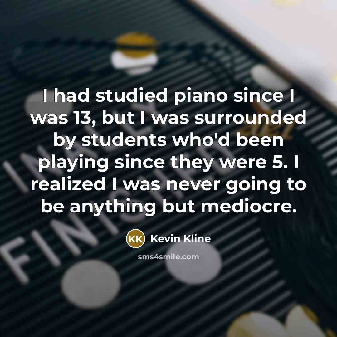 “I had studied piano since I was 13, but I was surrounded by students who'd been playing since they were 5. I realized I was never going to be anything but mediocre.” quote by Kevin Kline