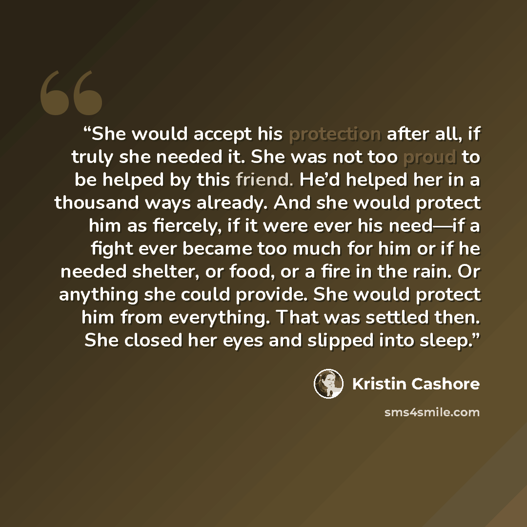 “She would accept his protection after all, if truly she needed it. She was not too proud to be helped by this friend. He’d helped her in a thousand ways already. And she would protect him as fiercely, if it were ever his need—if a fight ever became too much for him or if he needed shelter, or…” quote by Kristin Cashore