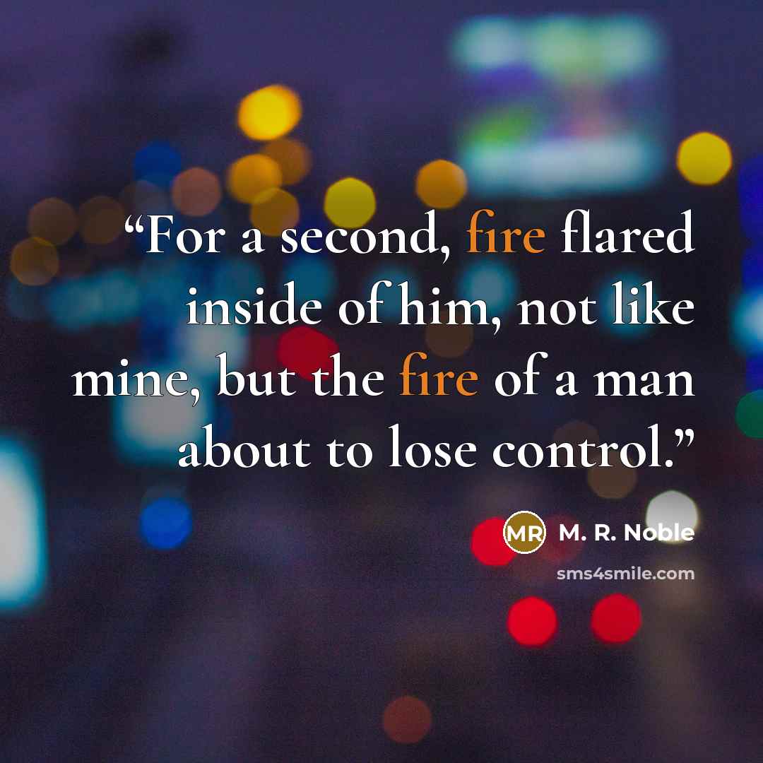 “For a second, fire flared inside of him, not like mine, but the fire of a man about to lose control.” quote by M. R. Noble