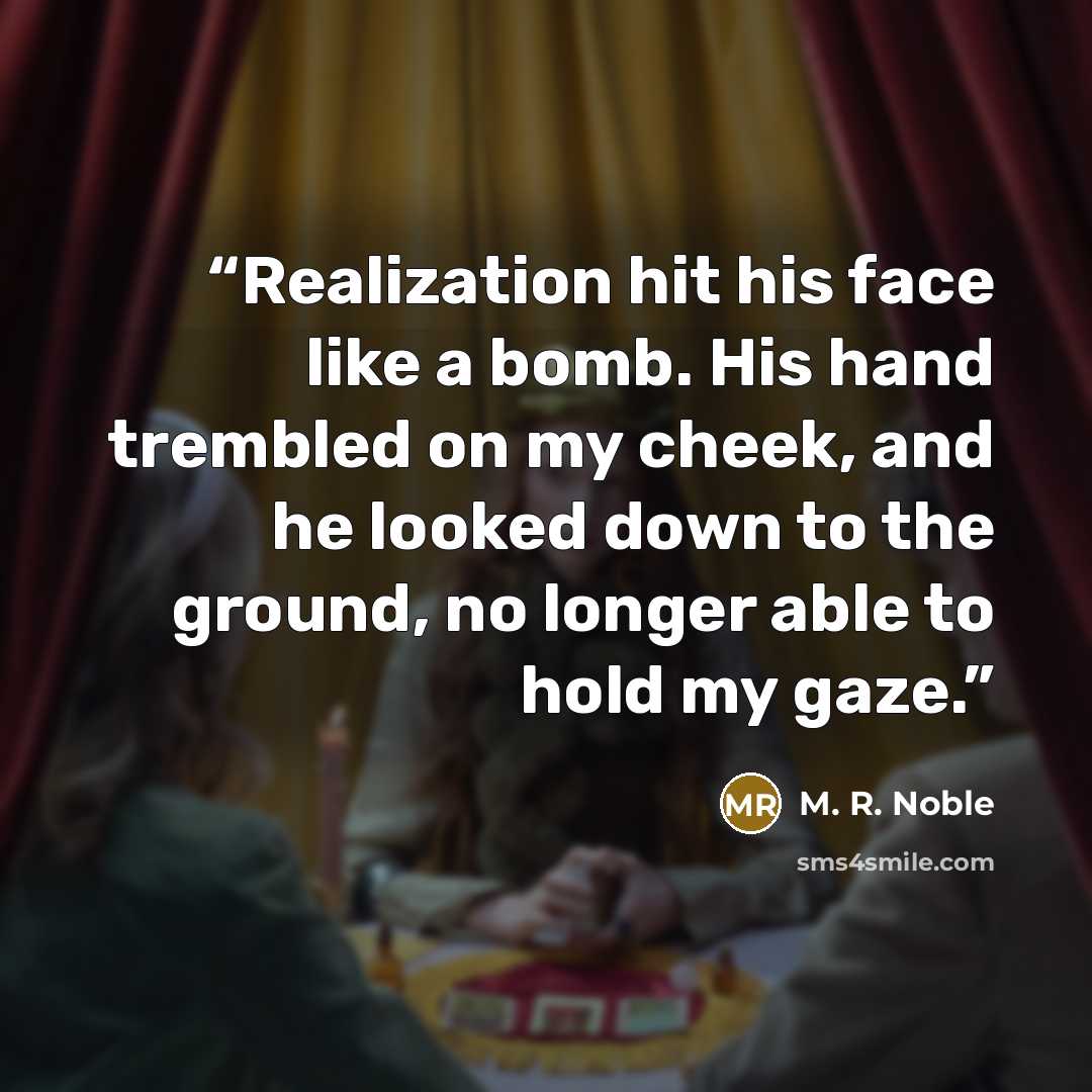 “Realization hit his face like a bomb. His hand trembled on my cheek, and he looked down to the ground, no longer able to hold my gaze.” quote by M. R. Noble