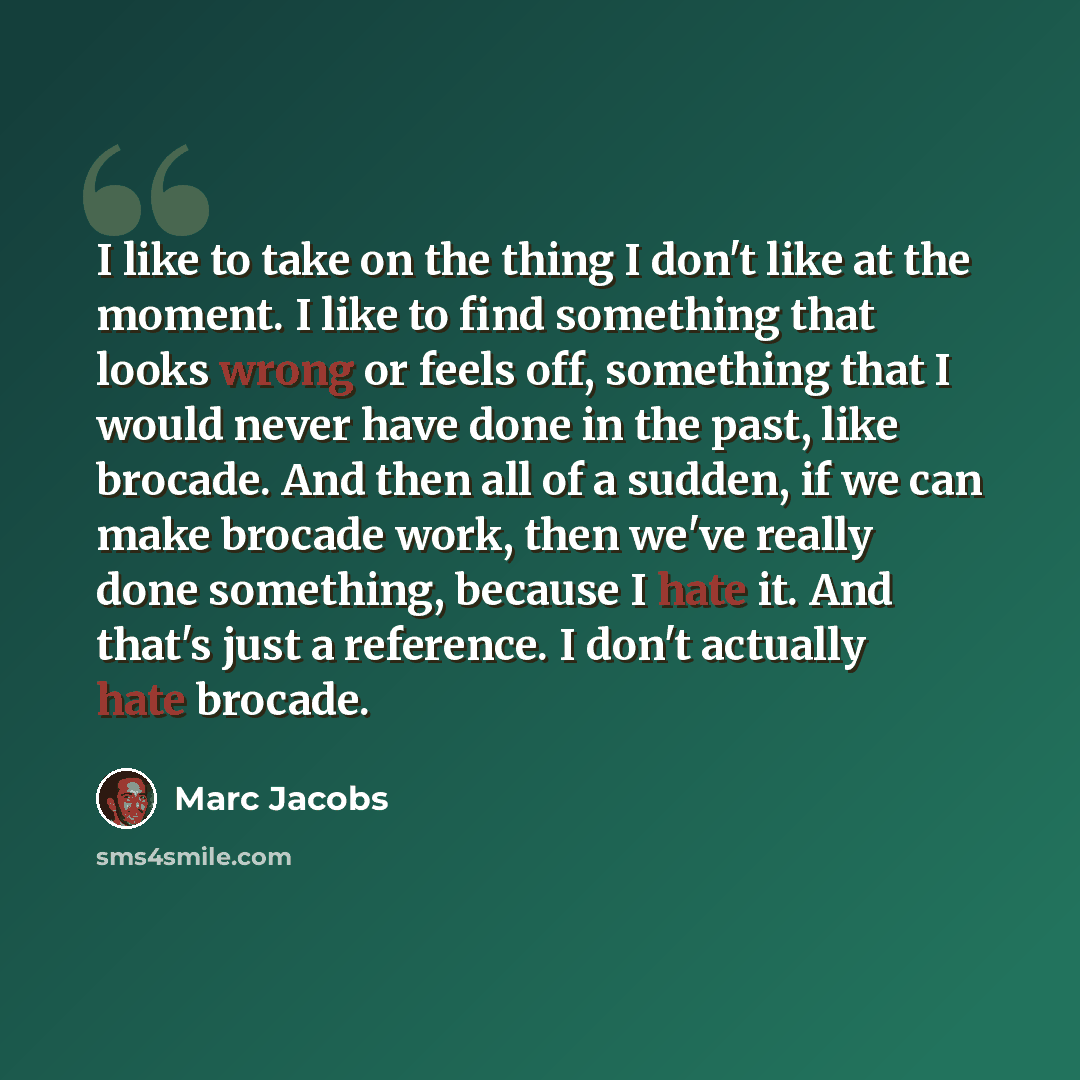 “I like to take on the thing I don't like at the moment. I like to find something that looks wrong or feels off, something that I would never have done in the past, like brocade. And then all of a sudden, if we can make brocade work, then we've really done something, because I hate it. And that's…” quote by Marc Jacobs