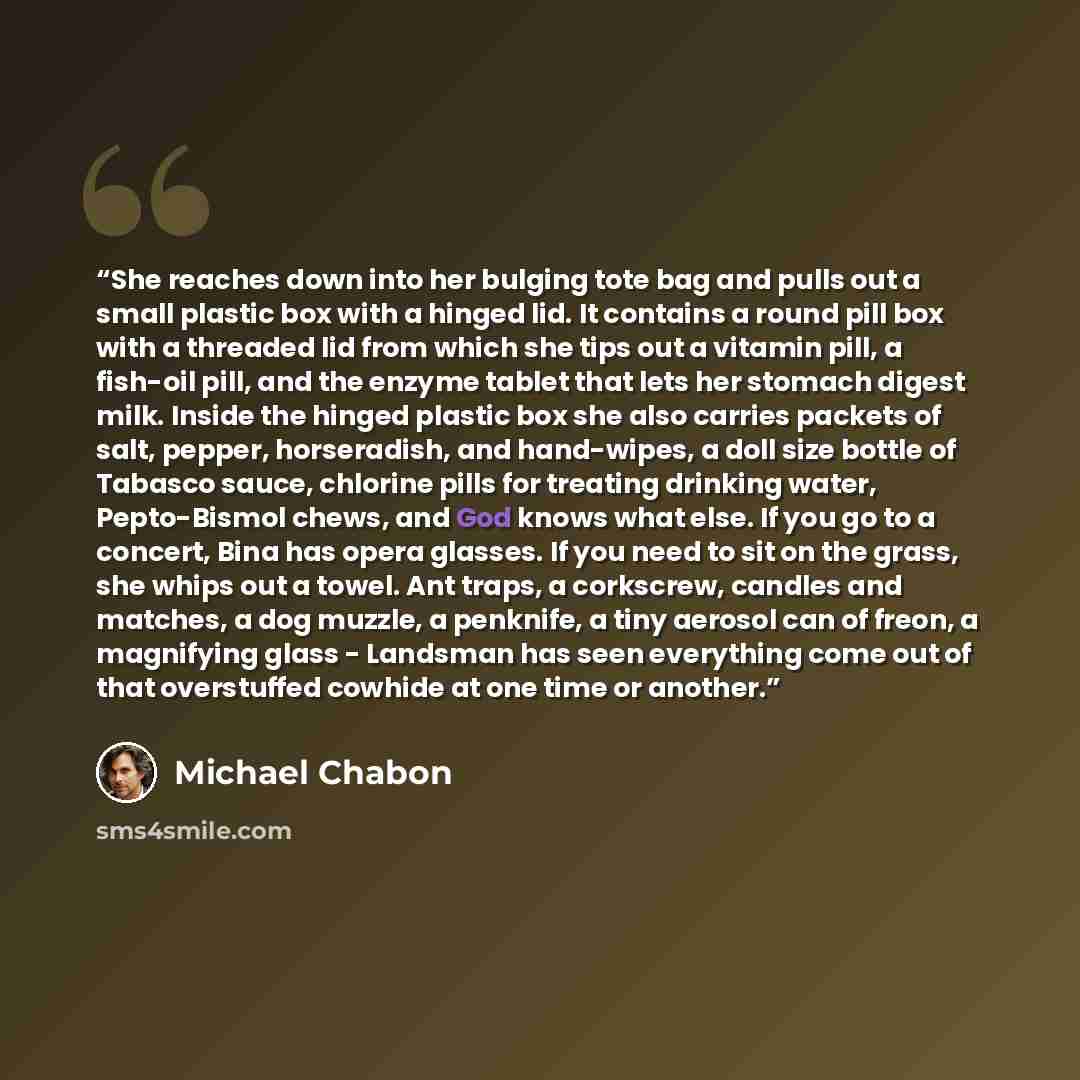 “She reaches down into her bulging tote bag and pulls out a small plastic box with a hinged lid. It contains a round pill box with a threaded lid from which she tips out a vitamin pill, a fish-oil pill, and the enzyme tablet that lets her stomach digest milk. Inside the hinged plastic box she also…” quote by Michael Chabon