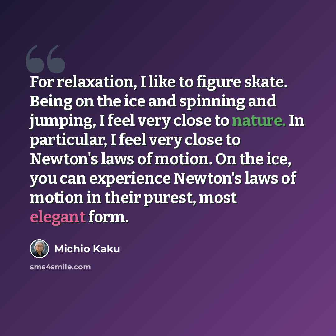 “For relaxation, I like to figure skate. Being on the ice and spinning and jumping, I feel very close to nature. In particular, I feel very close to Newton's laws of motion. On the ice, you can experience Newton's laws of motion in their purest, most elegant form.” quote by Michio Kaku
