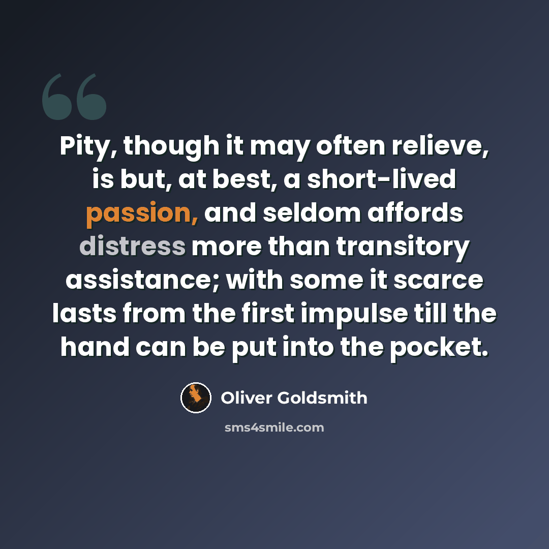“Pity, though it may often relieve, is but, at best, a short-lived passion, and seldom affords distress more than transitory assistance; with some it scarce lasts from the first impulse till the hand can be put into the pocket.” quote by Oliver Goldsmith