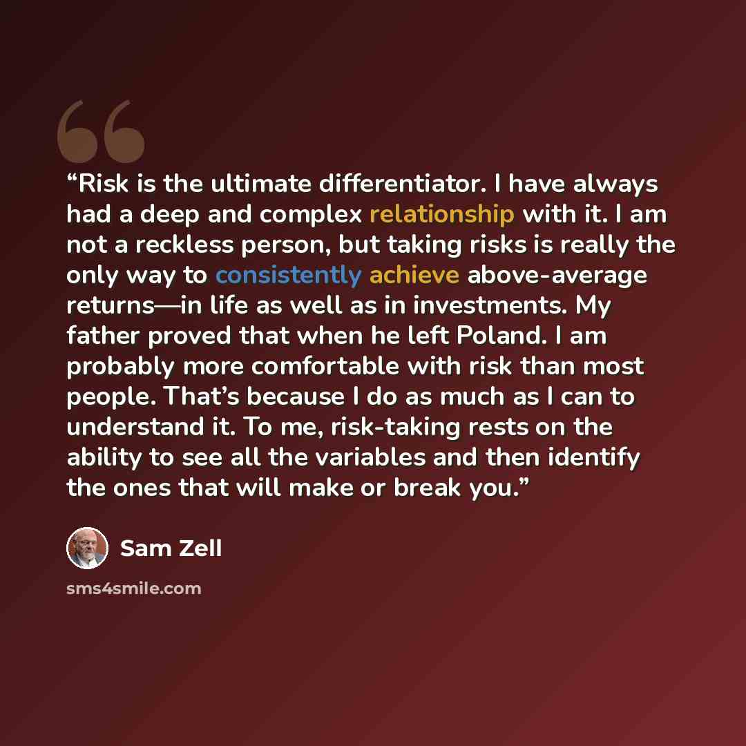“Risk is the ultimate differentiator. I have always had a deep and complex relationship with it. I am not a reckless person, but taking risks is really the only way to consistently achieve above-average returns—in life as well as in investments. My father proved that when he left Poland. I am…” quote by Sam Zell