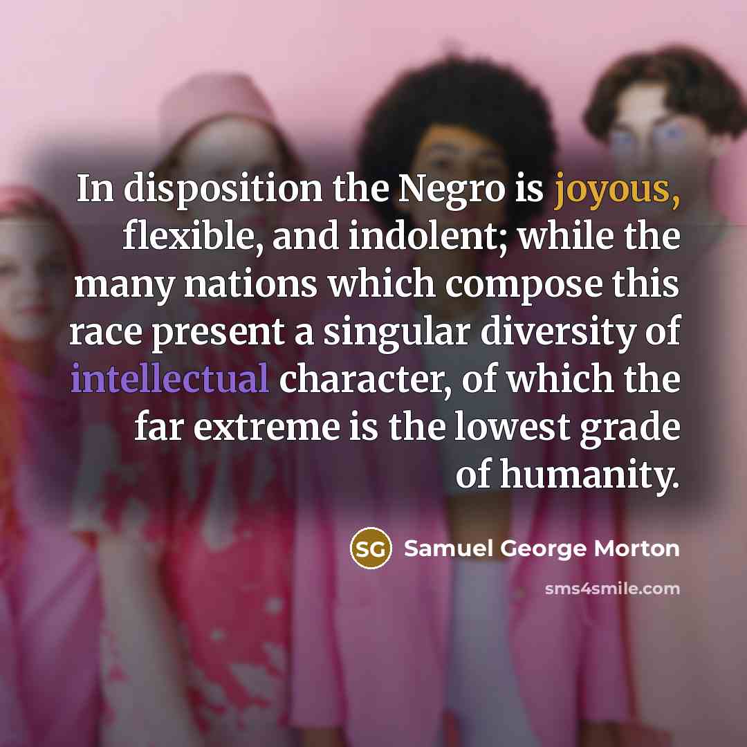 “In disposition the Negro is joyous, flexible, and indolent; while the many nations which compose this race present a singular diversity of intellectual character, of which the far extreme is the lowest grade of humanity.” quote by Samuel George Morton