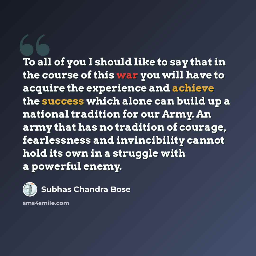 “To all of you I should like to say that in the course of this war you will have to acquire the experience and achieve the success which alone can build up a national tradition for our Army. An army that has no tradition of courage, fearlessness and invincibility cannot hold its own in a struggle…” quote by Subhas Chandra Bose