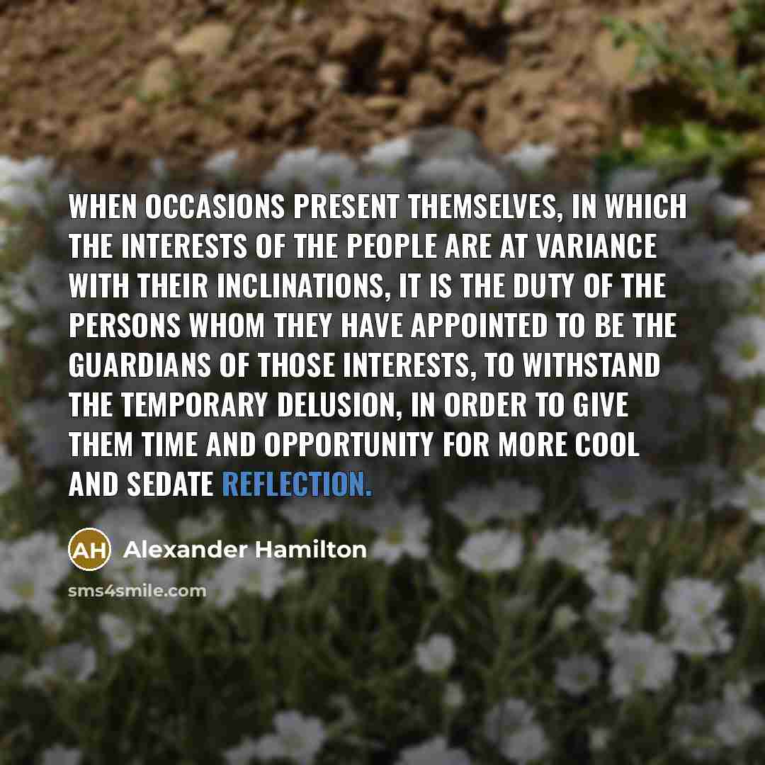 “When occasions present themselves, in which the interests of the people are at variance with their inclinations, it is the duty of the persons whom they have appointed to be the guardians of those interests, to withstand the temporary delusion, in order to give them time and opportunity for more…” quote by Alexander Hamilton