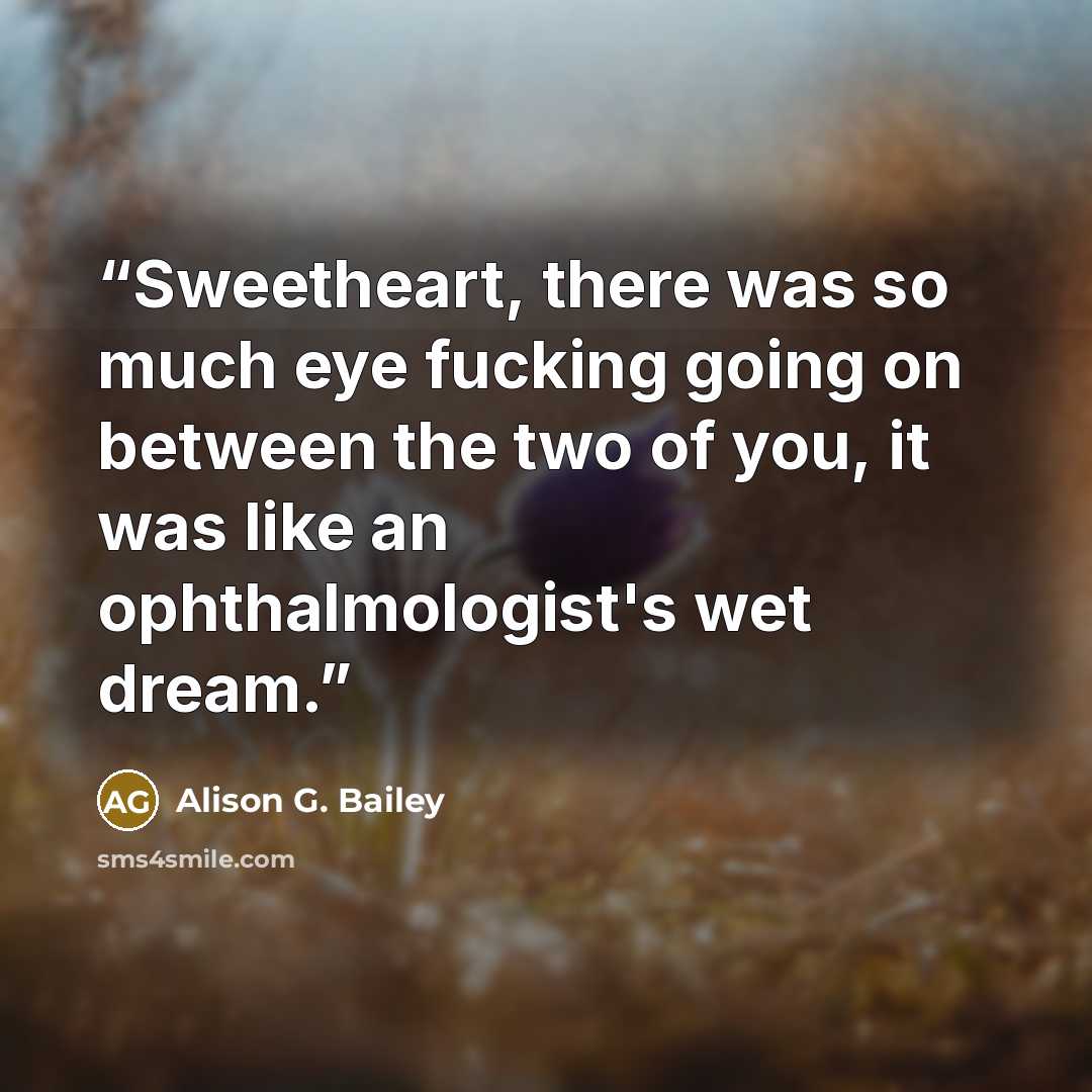 “Sweetheart, there was so much eye fucking going on between the two of you, it was like an ophthalmologist's wet dream.” quote by Alison G. Bailey
