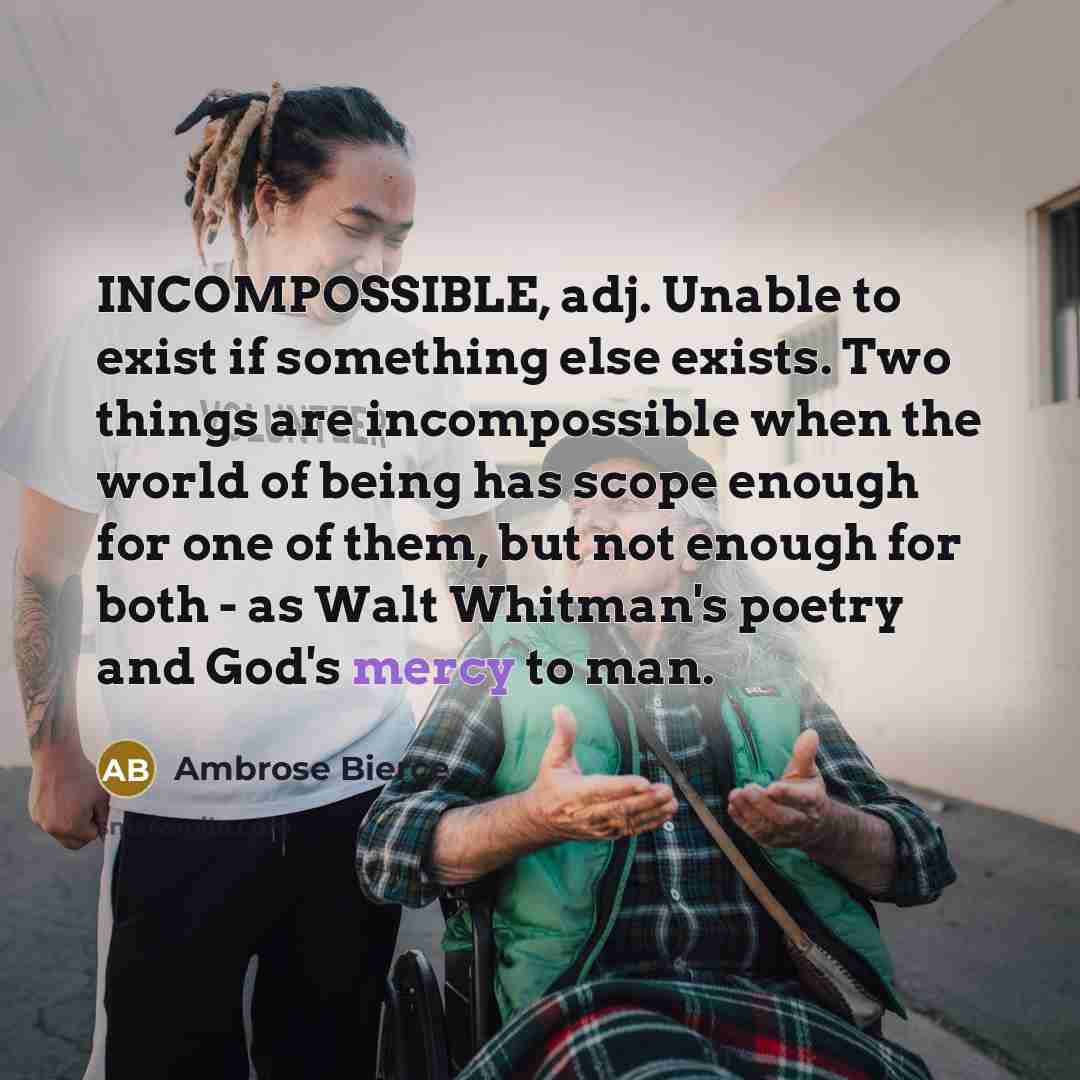 “INCOMPOSSIBLE, adj. Unable to exist if something else exists. Two things are incompossible when the world of being has scope enough for one of them, but not enough for both - as Walt Whitman's poetry and God's mercy to man.” quote by Ambrose Bierce