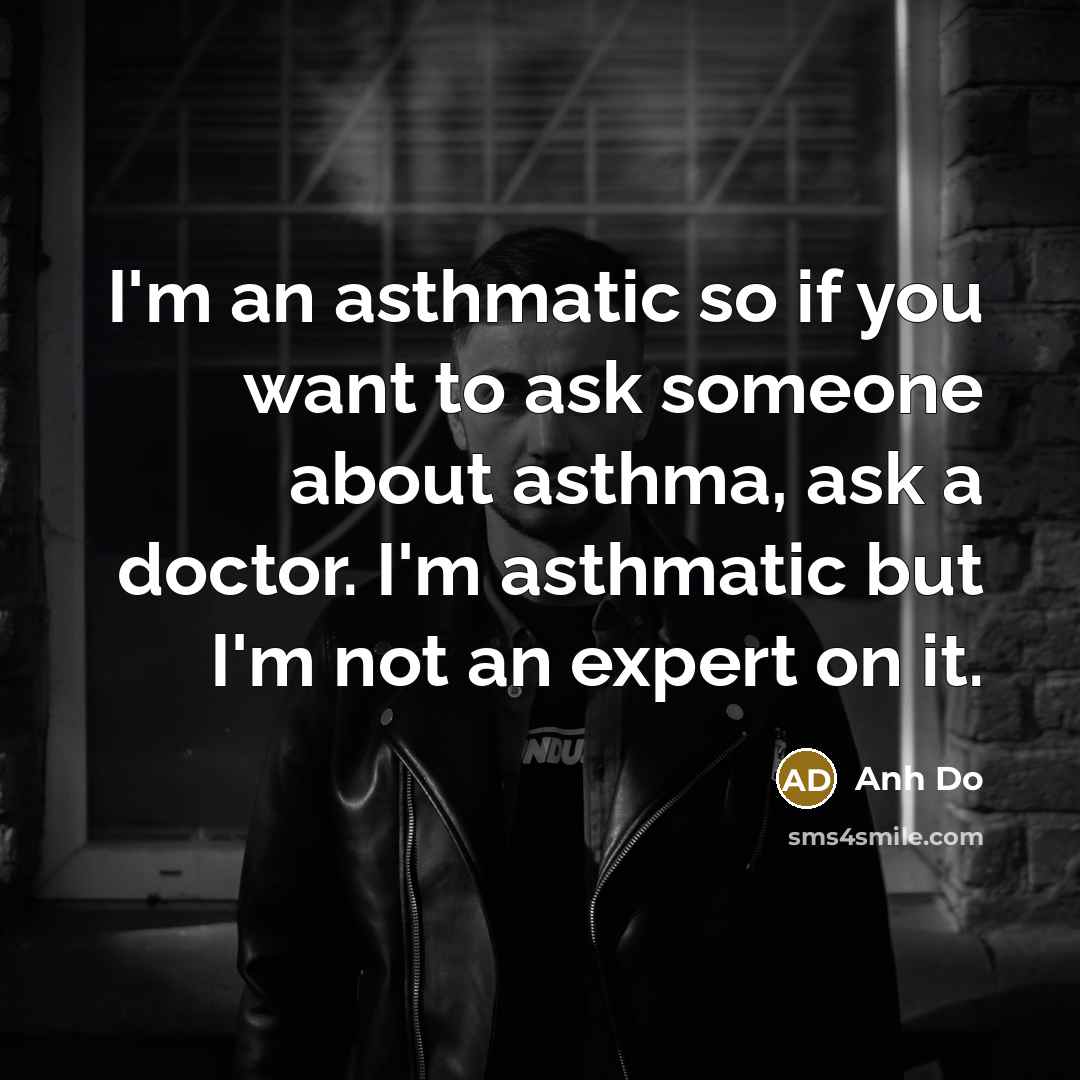 “I'm an asthmatic so if you want to ask someone about asthma, ask a doctor. I'm asthmatic but I'm not an expert on it.” quote by Anh Do