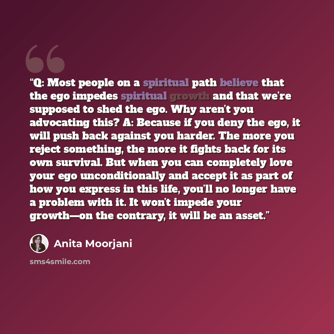 “Q: Most people on a spiritual path believe that the ego impedes spiritual growth and that we’re supposed to shed the ego. Why aren’t you advocating this? A: Because if you deny the ego, it will push back against you harder. The more you reject something, the more it fights back for its own…” quote by Anita Moorjani