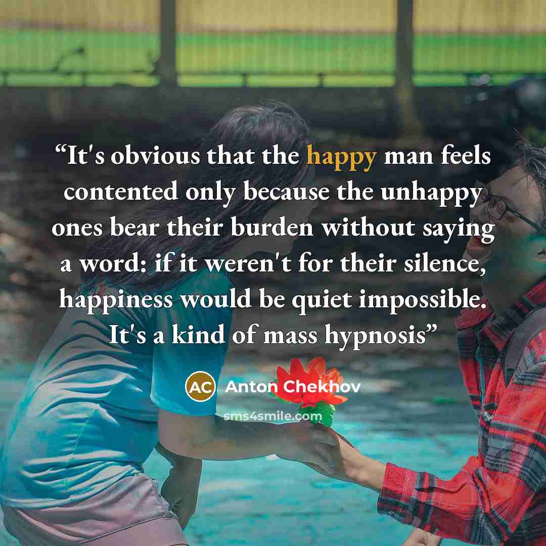 “It's obvious that the happy man feels contented only because the unhappy ones bear their burden without saying a word: if it weren't for their silence, happiness would be quiet impossible. It's a kind of mass hypnosis” quote by Anton Chekhov