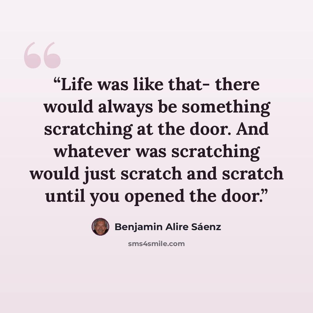 “Life was like that- there would always be something scratching at the door. And whatever was scratching would just scratch and scratch until you opened the door.” quote by Benjamin Alire Sáenz