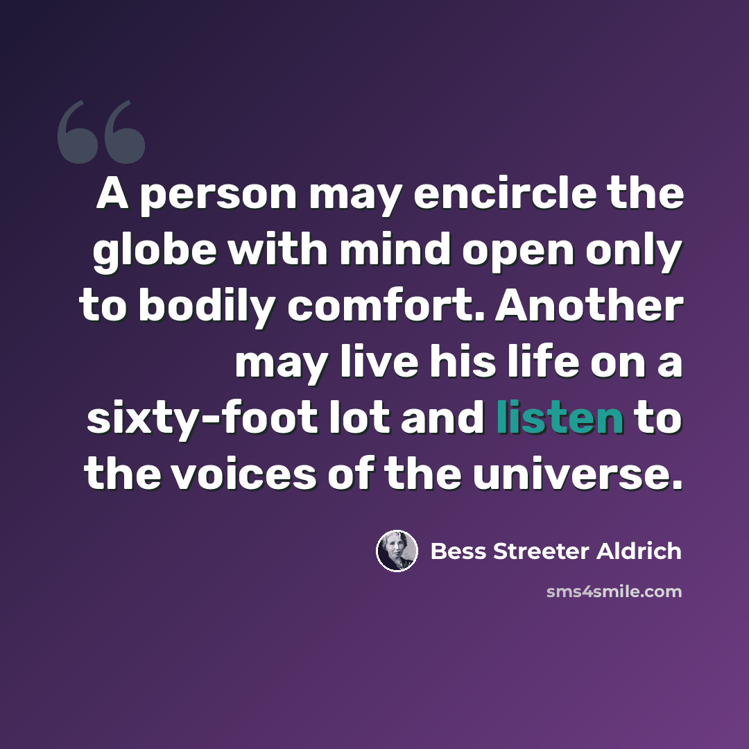 “A person may encircle the globe with mind open only to bodily comfort. Another may live his life on a sixty-foot lot and listen to the voices of the universe.” quote by Bess Streeter Aldrich