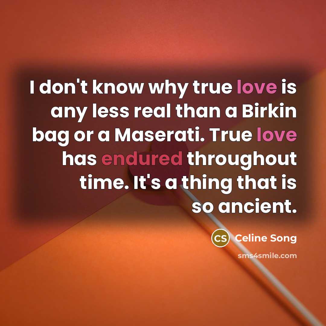“I don't know why true love is any less real than a Birkin bag or a Maserati. True love has endured throughout time. It's a thing that is so ancient.” quote by Celine Song