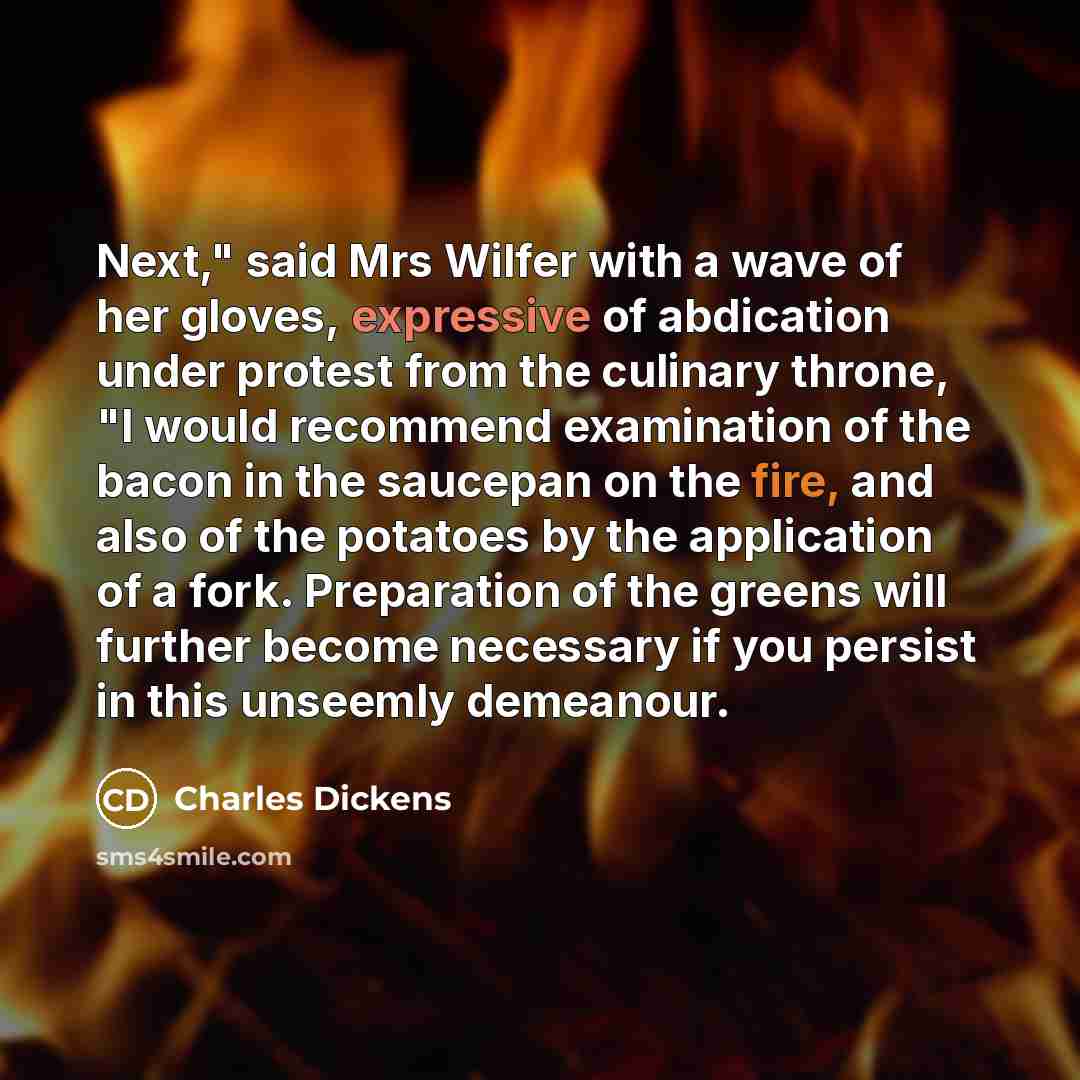 “Next," said Mrs Wilfer with a wave of her gloves, expressive of abdication under protest from the culinary throne, "I would recommend examination of the bacon in the saucepan on the fire, and also of the potatoes by the application of a fork. Preparation of the greens will further become necessary…” quote by Charles Dickens