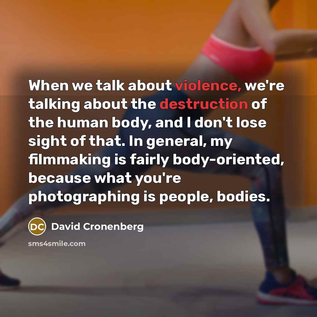 “When we talk about violence, we're talking about the destruction of the human body, and I don't lose sight of that. In general, my filmmaking is fairly body-oriented, because what you're photographing is people, bodies.” quote by David Cronenberg