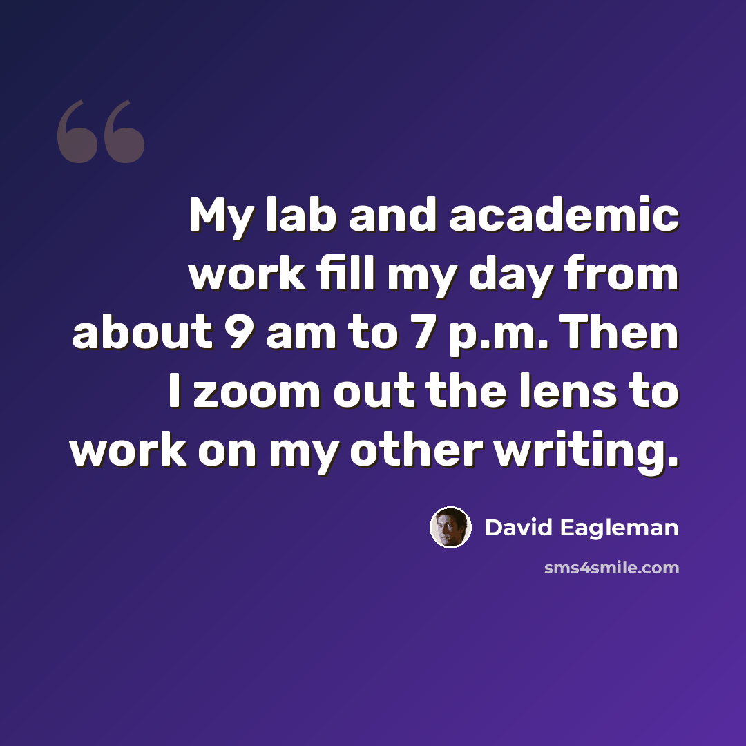 “My lab and academic work fill my day from about 9 am to 7 p.m. Then I zoom out the lens to work on my other writing.” quote by David Eagleman
