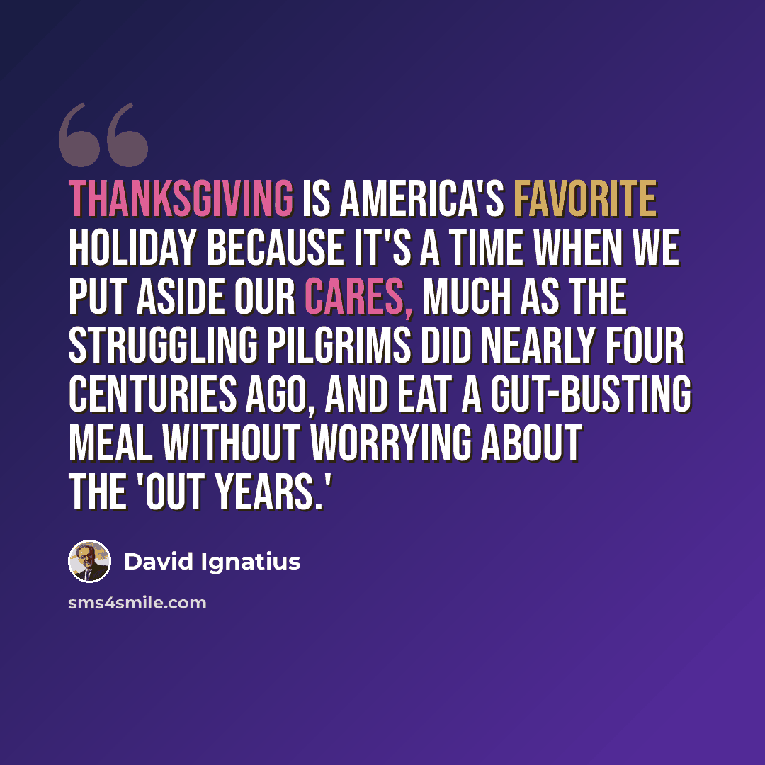 “Thanksgiving is America's favorite holiday because it's a time when we put aside our cares, much as the struggling Pilgrims did nearly four centuries ago, and eat a gut-busting meal without worrying about the 'out years.'” quote by David Ignatius