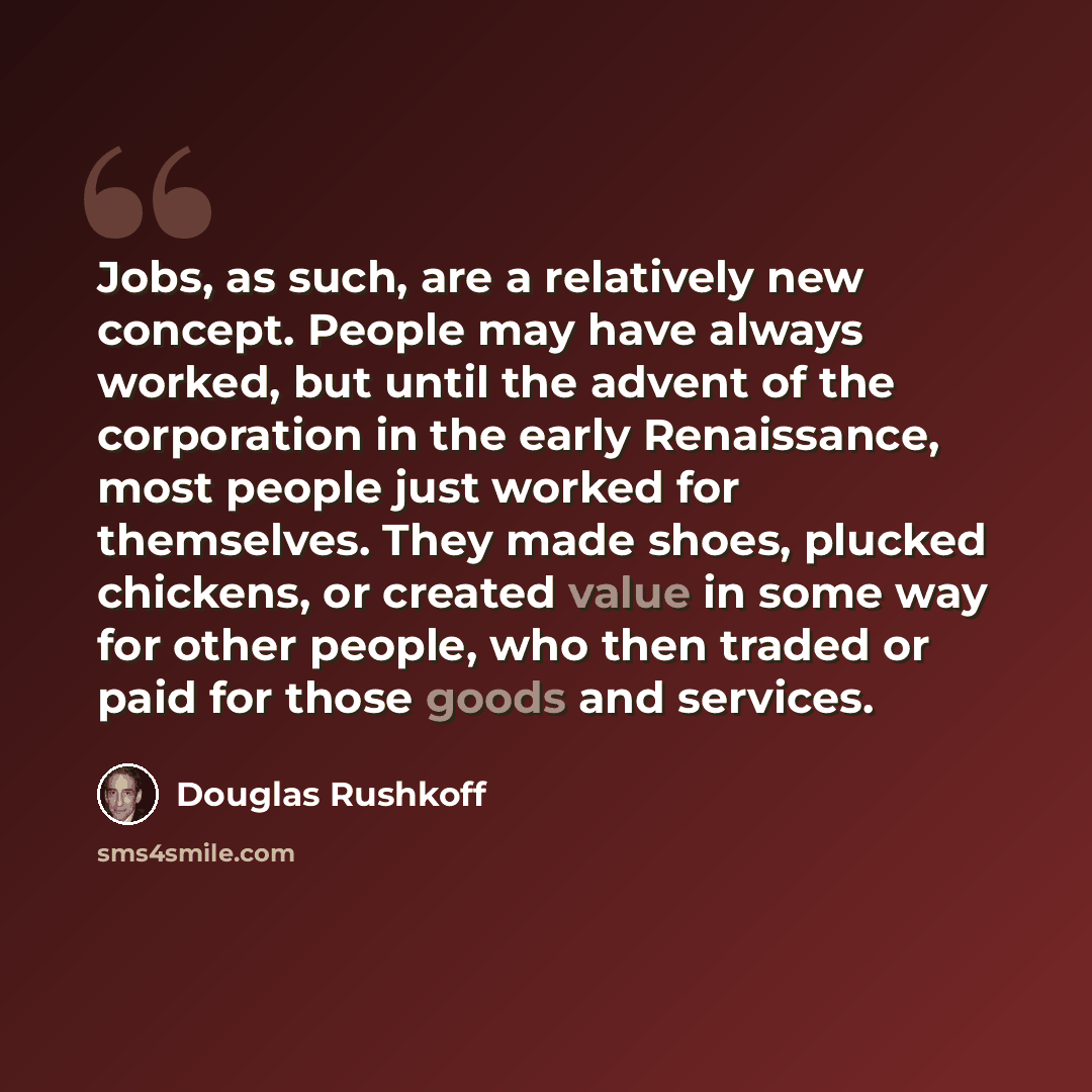 “Jobs, as such, are a relatively new concept. People may have always worked, but until the advent of the corporation in the early Renaissance, most people just worked for themselves. They made shoes, plucked chickens, or created value in some way for other people, who then traded or paid for those…” quote by Douglas Rushkoff