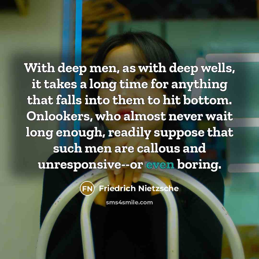 “With deep men, as with deep wells, it takes a long time for anything that falls into them to hit bottom. Onlookers, who almost never wait long enough, readily suppose that such men are callous and unresponsive--or even boring.” quote by Friedrich Nietzsche