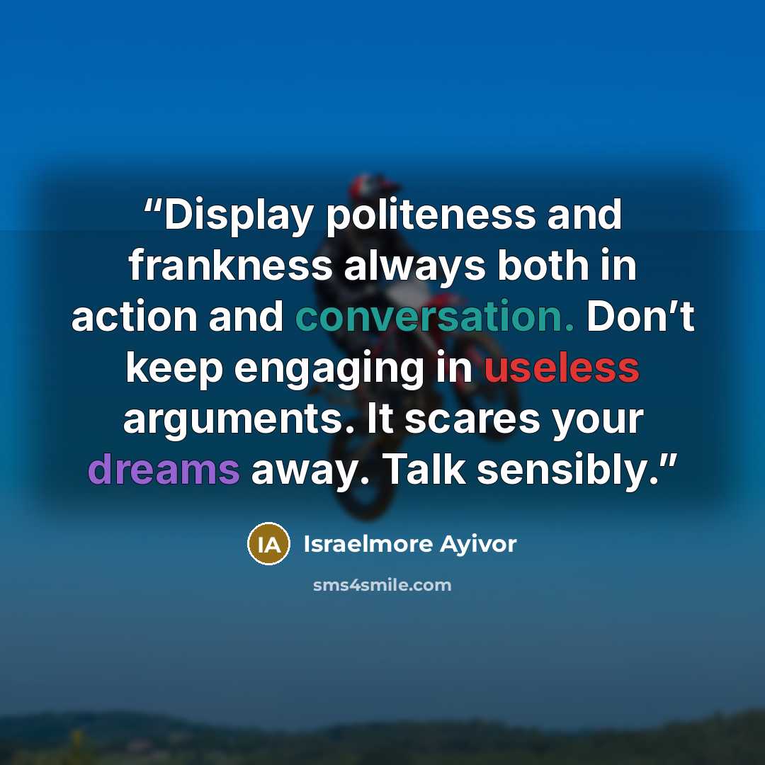 “Display politeness and frankness always both in action and conversation. Don’t keep engaging in useless arguments. It scares your dreams away. Talk sensibly.” quote by Israelmore Ayivor