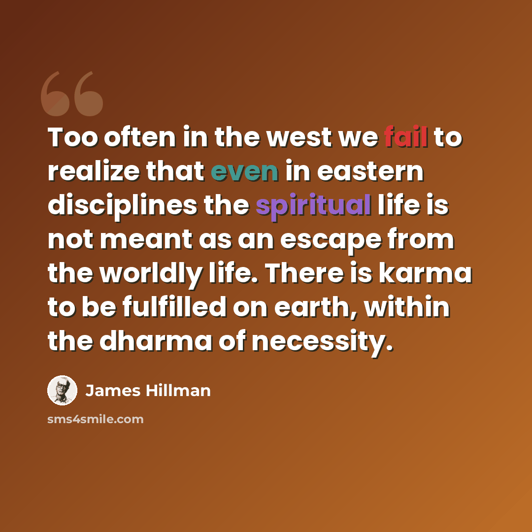 “Too often in the west we fail to realize that even in eastern disciplines the spiritual life is not meant as an escape from the worldly life. There is karma to be fulfilled on earth, within the dharma of necessity.” quote by James Hillman