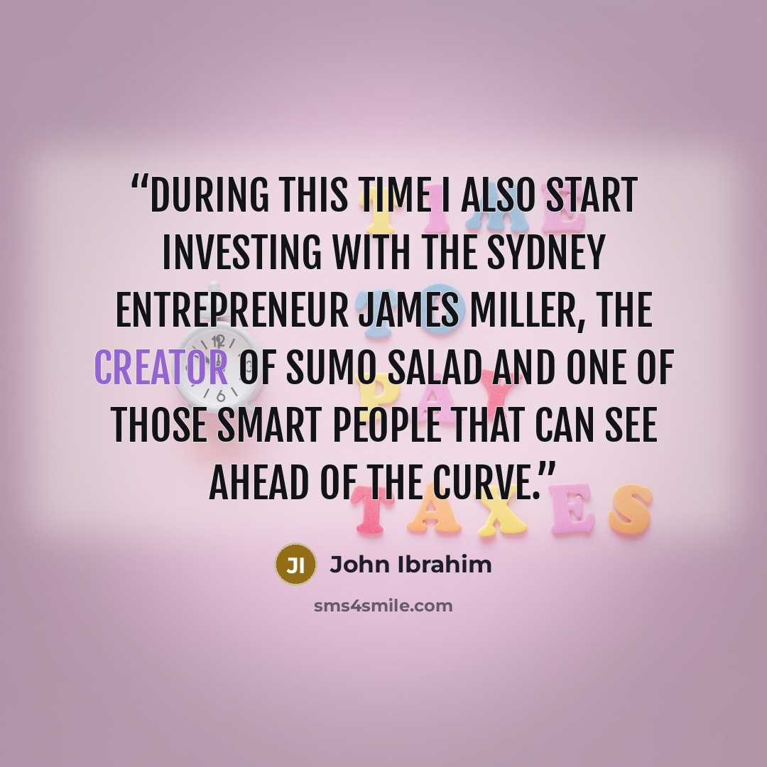 “During this time I also start investing with the Sydney entrepreneur James Miller, the creator of Sumo Salad and one of those smart people that can see ahead of the curve.” quote by John Ibrahim