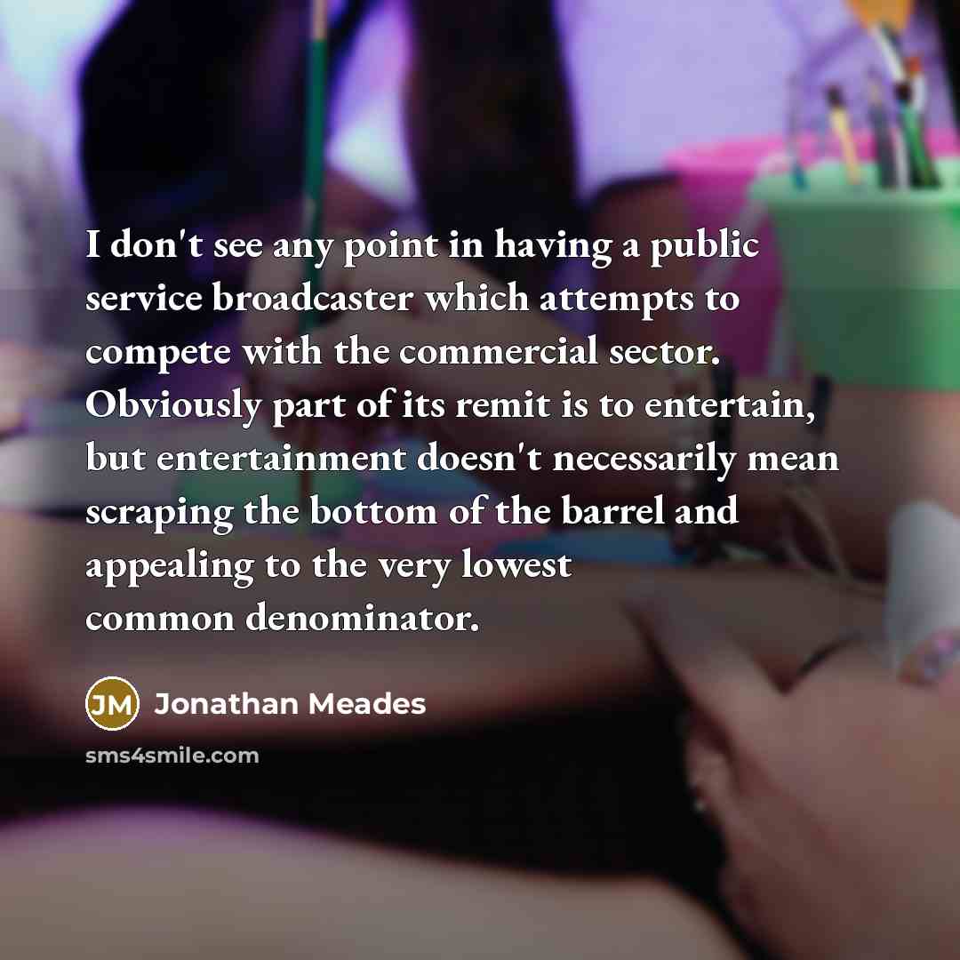 “I don't see any point in having a public service broadcaster which attempts to compete with the commercial sector. Obviously part of its remit is to entertain, but entertainment doesn't necessarily mean scraping the bottom of the barrel and appealing to the very lowest common denominator.” quote by Jonathan Meades