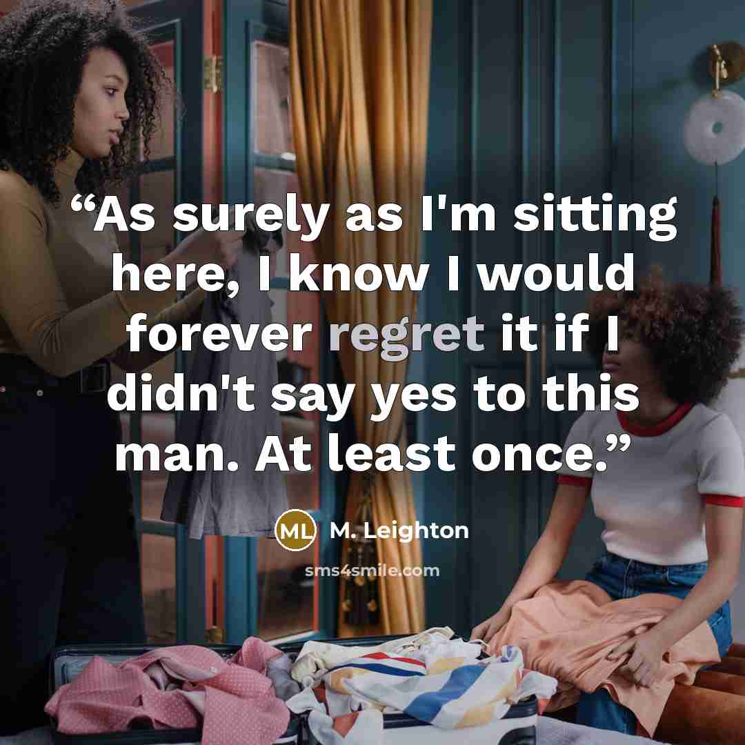 “As surely as I'm sitting here, I know I would forever regret it if I didn't say yes to this man. At least once.” quote by M. Leighton