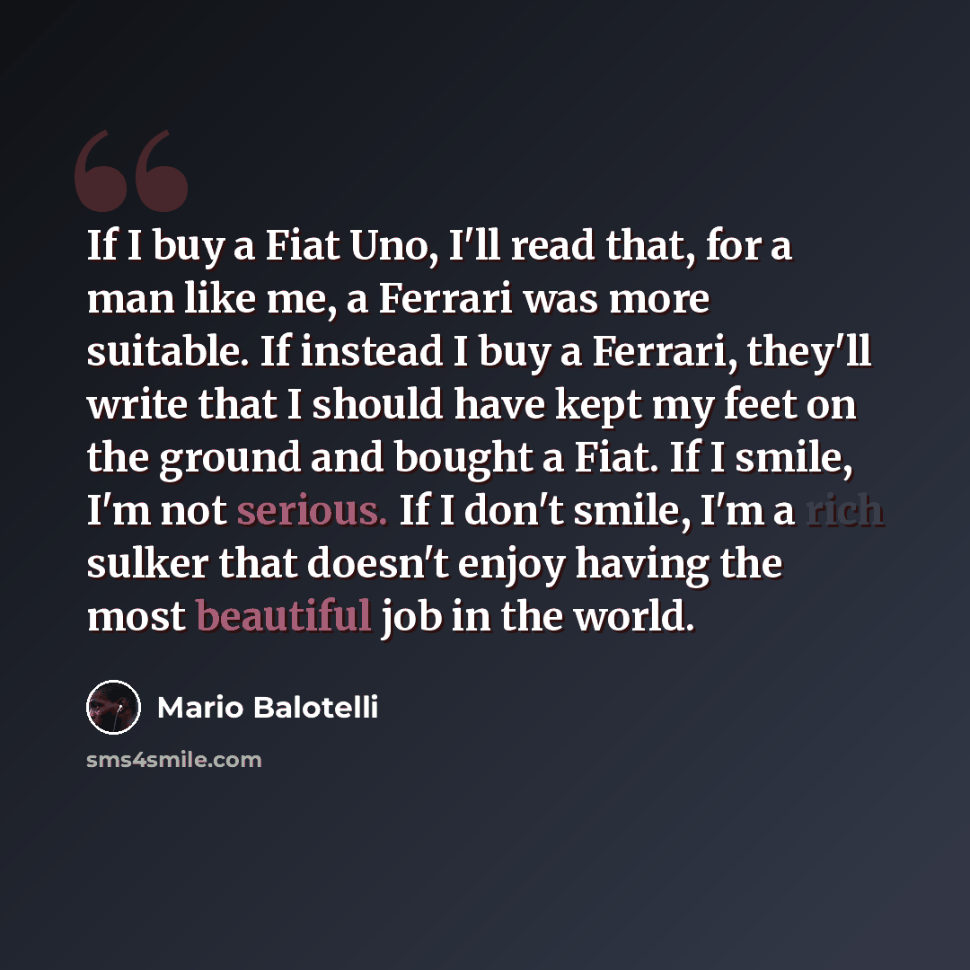“If I buy a Fiat Uno, I'll read that, for a man like me, a Ferrari was more suitable. If instead I buy a Ferrari, they'll write that I should have kept my feet on the ground and bought a Fiat. If I smile, I'm not serious. If I don't smile, I'm a rich sulker that doesn't enjoy having the most…” quote by Mario Balotelli