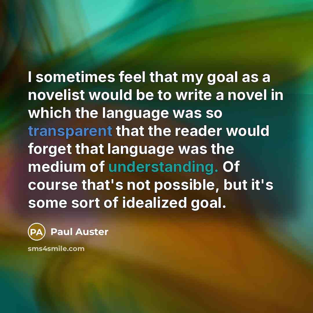 “I sometimes feel that my goal as a novelist would be to write a novel in which the language was so transparent that the reader would forget that language was the medium of understanding. Of course that's not possible, but it's some sort of idealized goal.” quote by Paul Auster