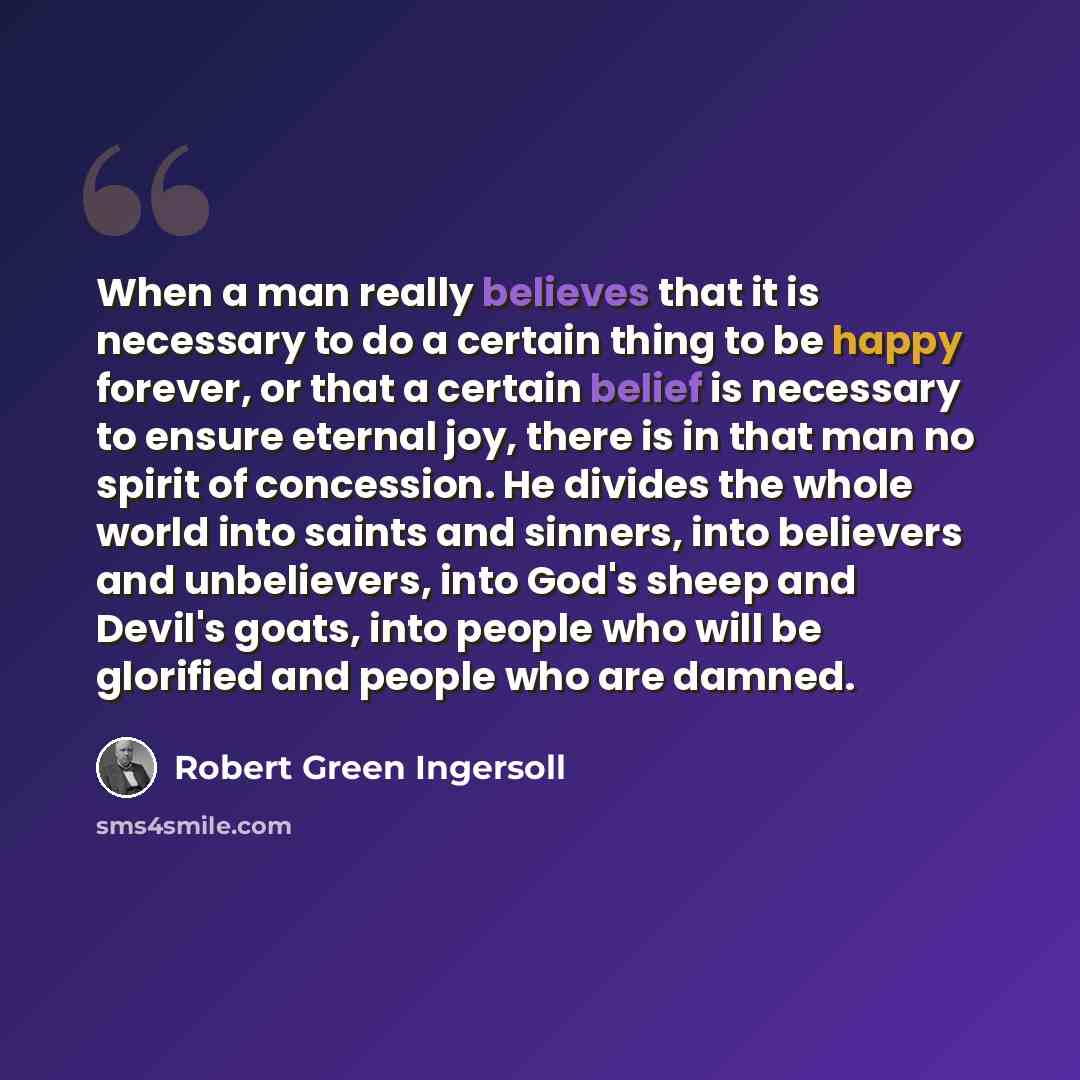 “When a man really believes that it is necessary to do a certain thing to be happy forever, or that a certain belief is necessary to ensure eternal joy, there is in that man no spirit of concession. He divides the whole world into saints and sinners, into believers and unbelievers, into God's sheep…” quote by Robert Green Ingersoll