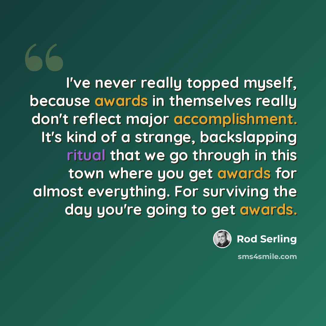 “I've never really topped myself, because awards in themselves really don't reflect major accomplishment. It's kind of a strange, backslapping ritual that we go through in this town where you get awards for almost everything. For surviving the day you're going to get awards.” quote by Rod Serling