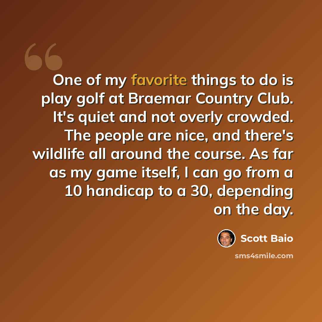 “One of my favorite things to do is play golf at Braemar Country Club. It's quiet and not overly crowded. The people are nice, and there's wildlife all around the course. As far as my game itself, I can go from a 10 handicap to a 30, depending on the day.” quote by Scott Baio