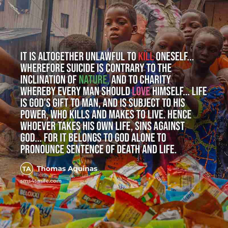 “It is altogether unlawful to kill oneself... Wherefore suicide is contrary to the inclination of nature, and to charity whereby every man should love himself... Life is God's gift to man, and is subject to His power, Who kills and makes to live. Hence whoever takes his own life, sins against…” quote by Thomas Aquinas