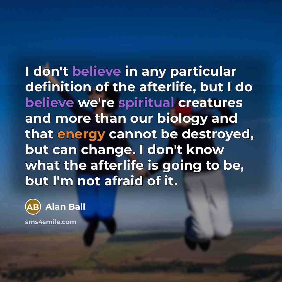 “I don't believe in any particular definition of the afterlife, but I do believe we're spiritual creatures and more than our biology and that energy cannot be destroyed, but can change. I don't know what the afterlife is going to be, but I'm not afraid of it.” quote by Alan Ball