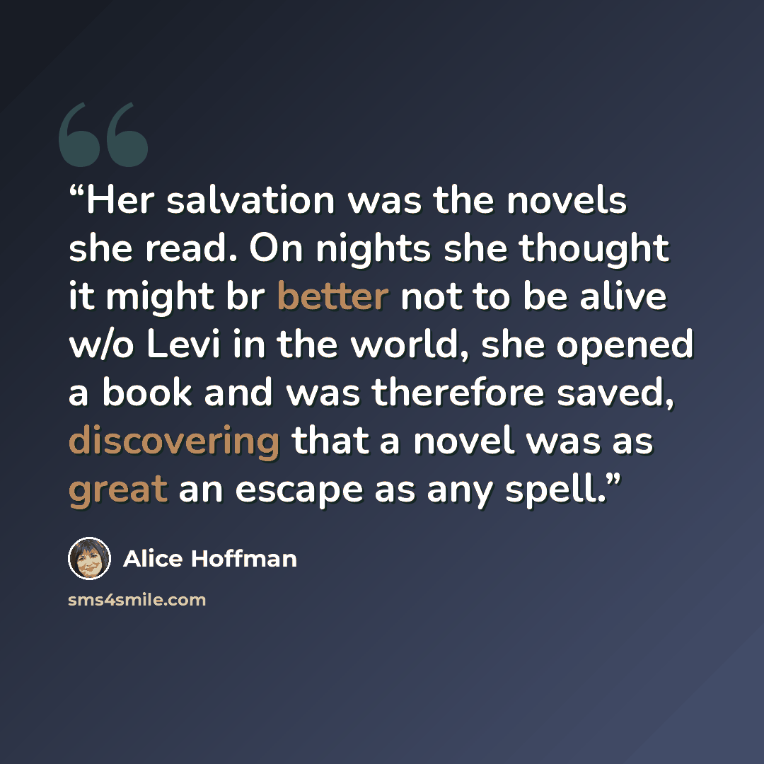 “Her salvation was the novels she read. On nights she thought it might br better not to be alive w/o Levi in the world, she opened a book and was therefore saved, discovering that a novel was as great an escape as any spell.” quote by Alice Hoffman