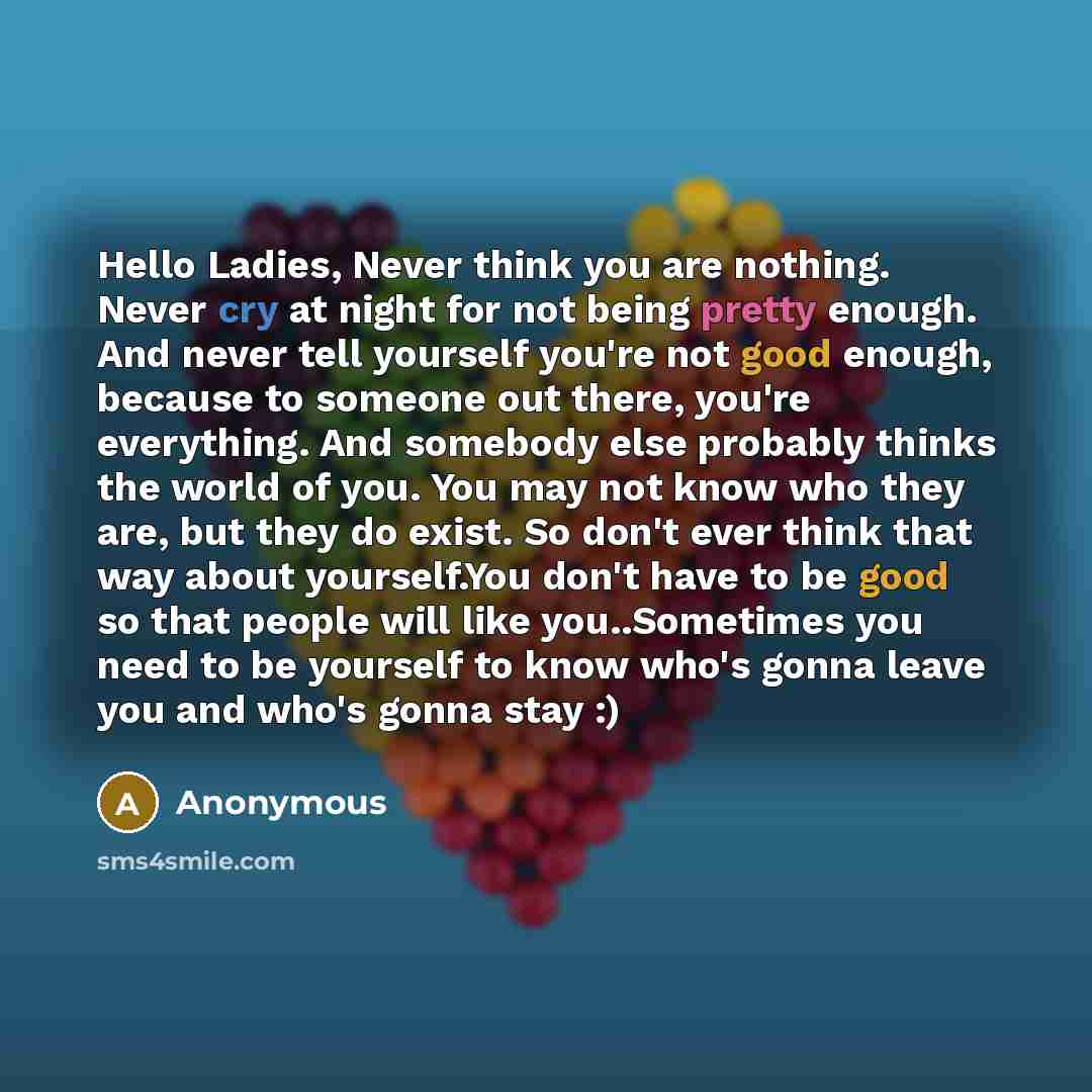 “Hello Ladies, Never think you are nothing. Never cry at night for not being pretty enough. And never tell yourself you're not good enough, because to someone out there, you're everything. And somebody else probably thinks the world of you. You may not know who they are, but they do exist. So don't…” quote by Anonymous