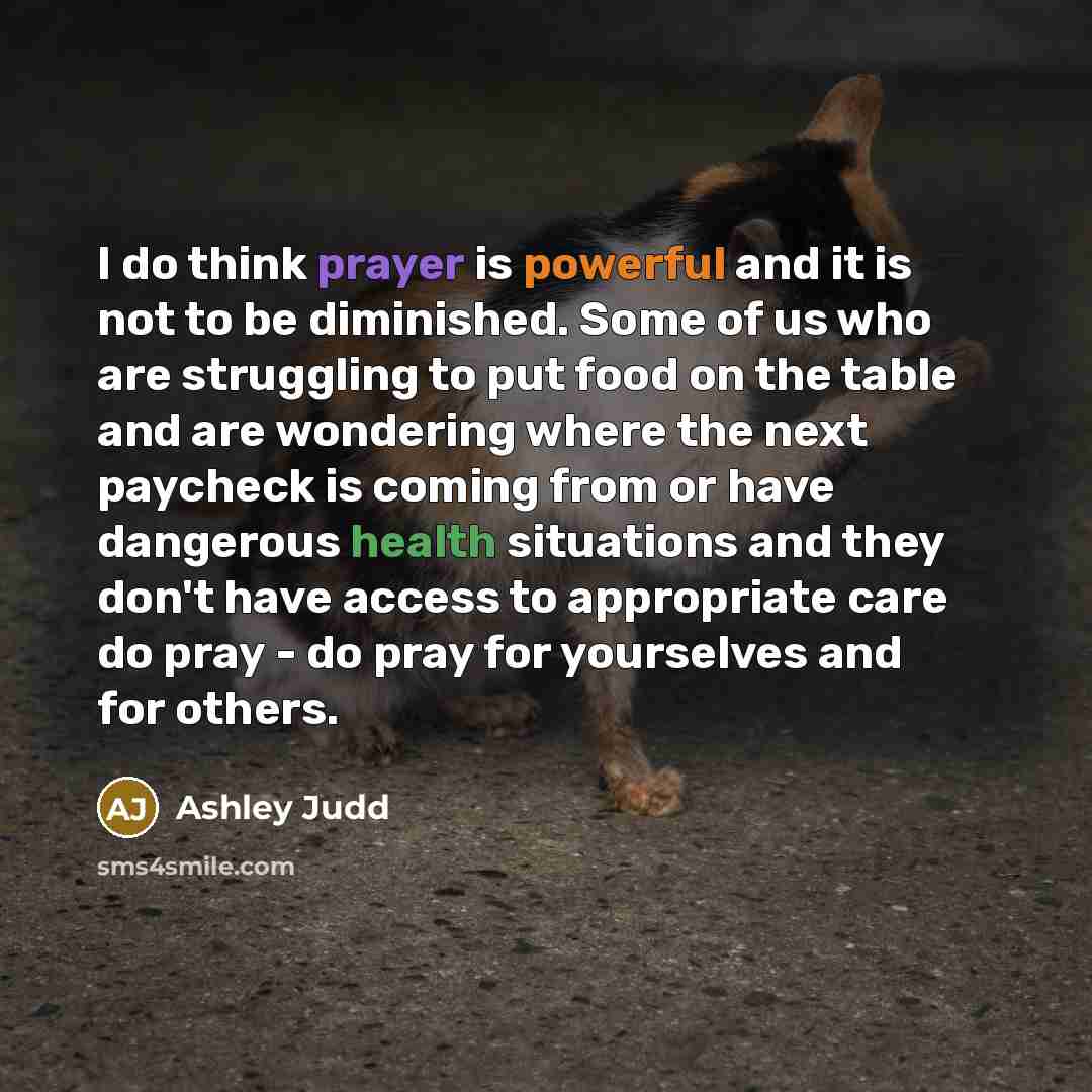 “I do think prayer is powerful and it is not to be diminished. Some of us who are struggling to put food on the table and are wondering where the next paycheck is coming from or have dangerous health situations and they don't have access to appropriate care do pray - do pray for yourselves and for…” quote by Ashley Judd