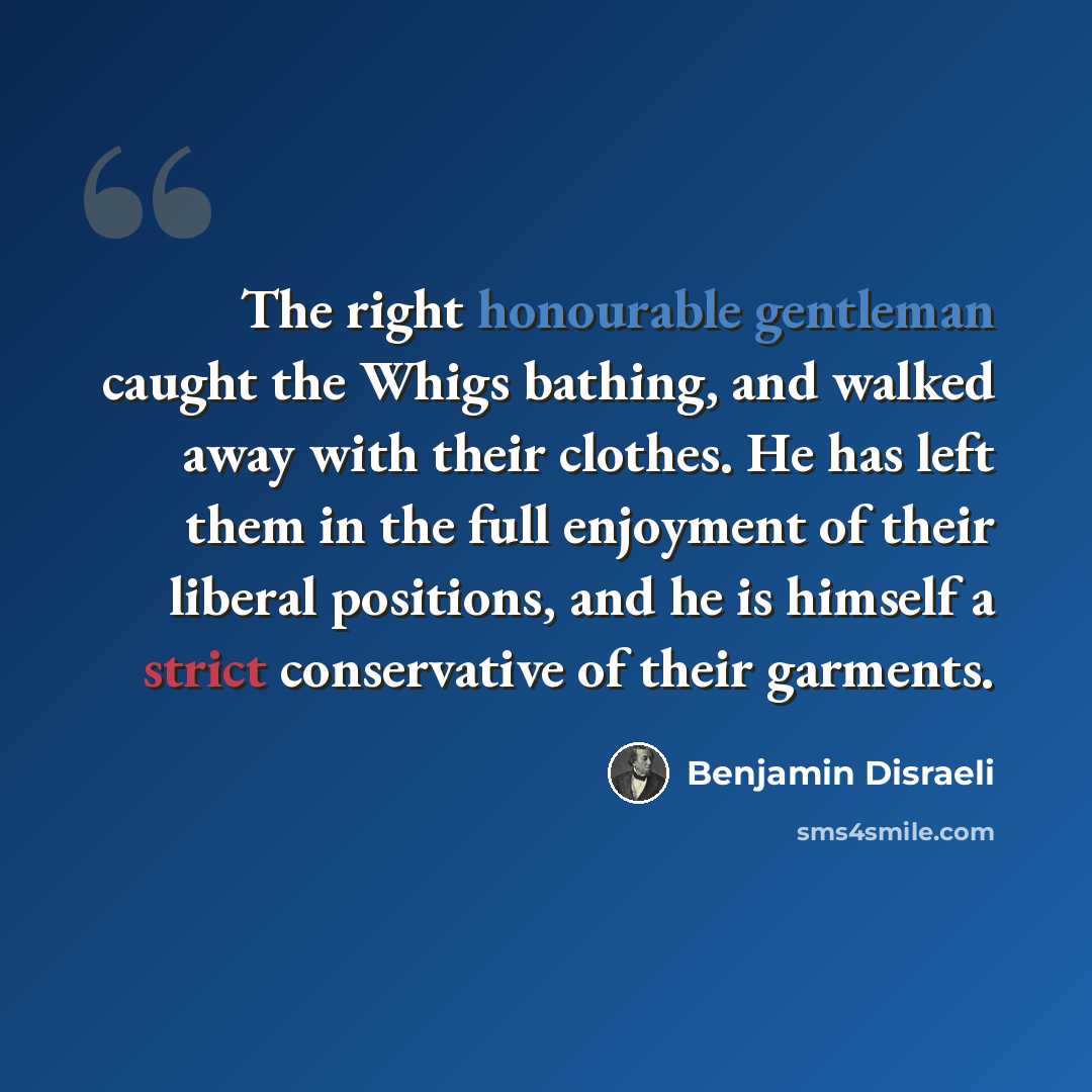 “The right honourable gentleman caught the Whigs bathing, and walked away with their clothes. He has left them in the full enjoyment of their liberal positions, and he is himself a strict conservative of their garments.” quote by Benjamin Disraeli