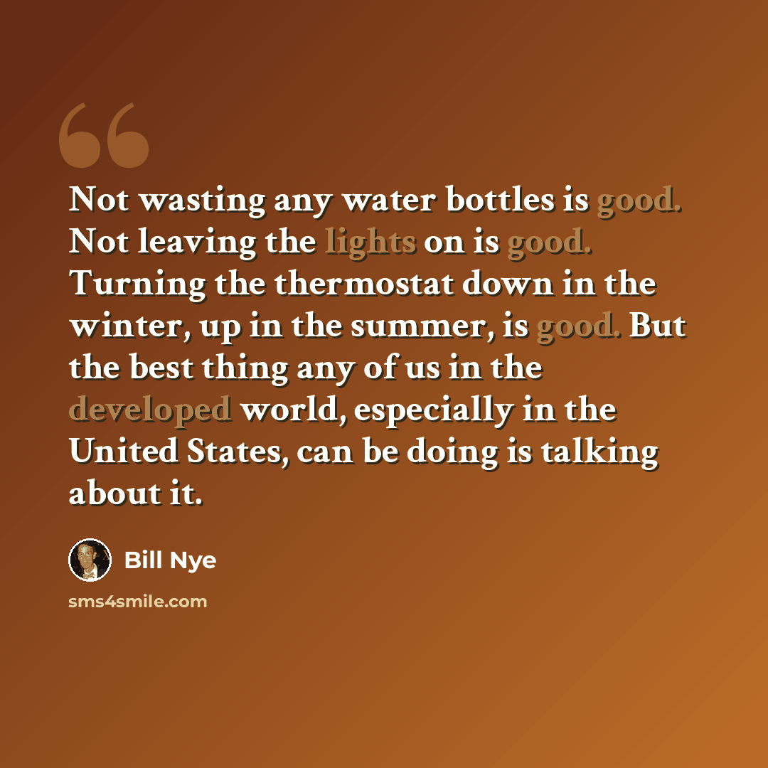 “Not wasting any water bottles is good. Not leaving the lights on is good. Turning the thermostat down in the winter, up in the summer, is good. But the best thing any of us in the developed world, especially in the United States, can be doing is talking about it.” quote by Bill Nye