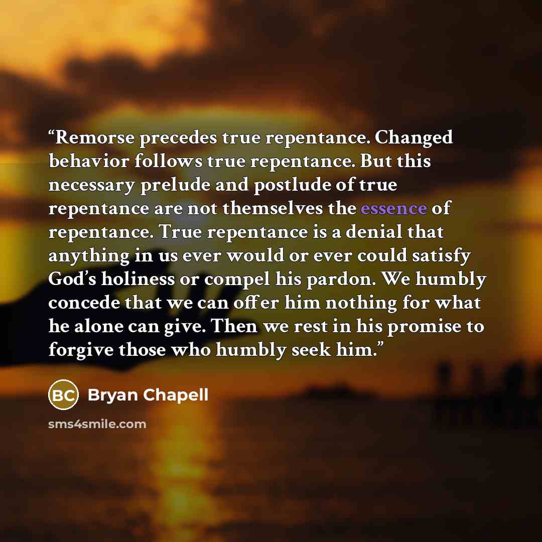 “Remorse precedes true repentance. Changed behavior follows true repentance. But this necessary prelude and postlude of true repentance are not themselves the essence of repentance. True repentance is a denial that anything in us ever would or ever could satisfy God’s holiness or compel his pardon…” quote by Bryan Chapell